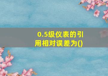 0.5级仪表的引用相对误差为()