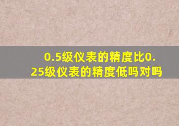 0.5级仪表的精度比0.25级仪表的精度低吗对吗