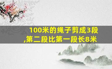 100米的绳子剪成3段,第二段比第一段长8米