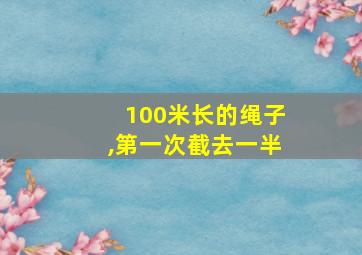 100米长的绳子,第一次截去一半