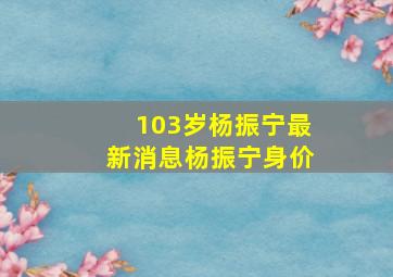 103岁杨振宁最新消息杨振宁身价