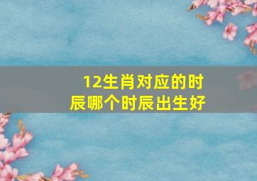 12生肖对应的时辰哪个时辰出生好