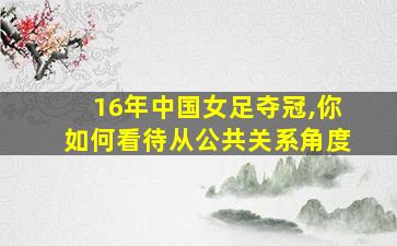 16年中国女足夺冠,你如何看待从公共关系角度