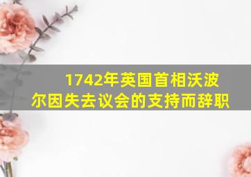 1742年英国首相沃波尔因失去议会的支持而辞职