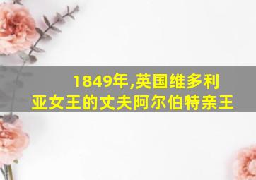 1849年,英国维多利亚女王的丈夫阿尔伯特亲王