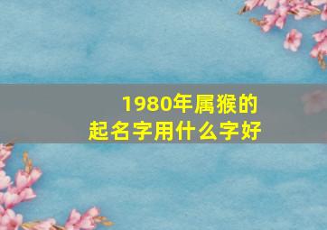 1980年属猴的起名字用什么字好