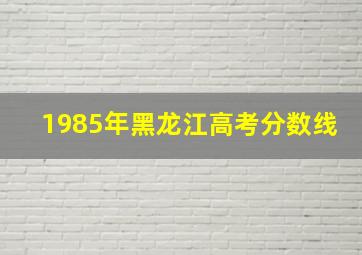 1985年黑龙江高考分数线