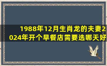 1988年12月生肖龙的夫妻2024年开个早餐店需要选哪天好