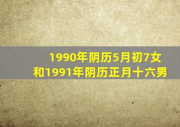 1990年阴历5月初7女和1991年阴历正月十六男