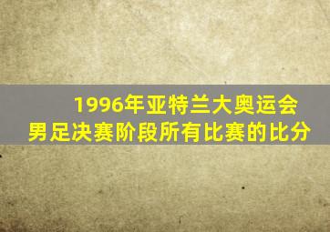 1996年亚特兰大奥运会男足决赛阶段所有比赛的比分