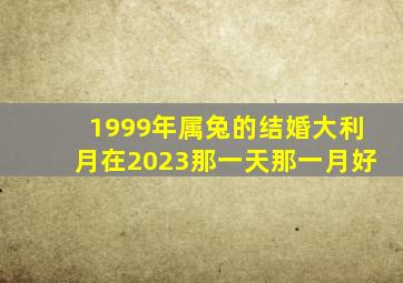 1999年属兔的结婚大利月在2023那一天那一月好