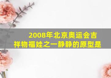 2008年北京奥运会吉祥物福娃之一静静的原型是