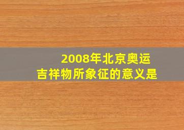 2008年北京奥运吉祥物所象征的意义是