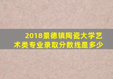 2018景德镇陶瓷大学艺术类专业录取分数线是多少