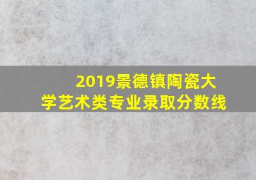 2019景德镇陶瓷大学艺术类专业录取分数线