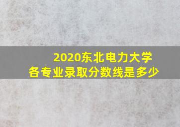 2020东北电力大学各专业录取分数线是多少