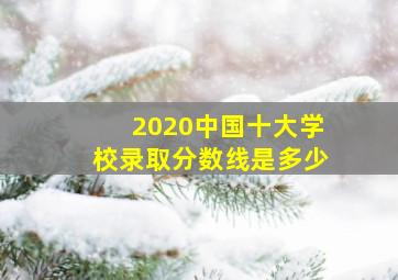 2020中国十大学校录取分数线是多少