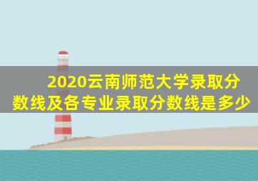 2020云南师范大学录取分数线及各专业录取分数线是多少