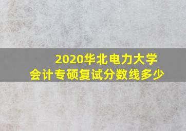 2020华北电力大学会计专硕复试分数线多少