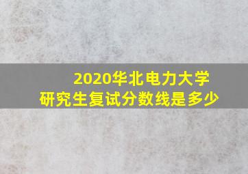 2020华北电力大学研究生复试分数线是多少