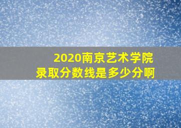 2020南京艺术学院录取分数线是多少分啊