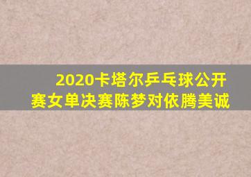 2020卡塔尔乒乓球公开赛女单决赛陈梦对依腾美诚