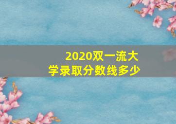 2020双一流大学录取分数线多少