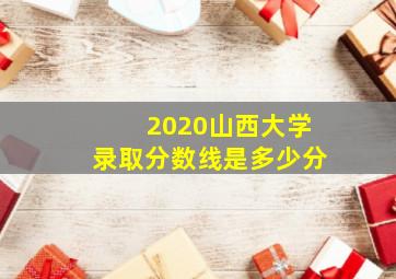 2020山西大学录取分数线是多少分