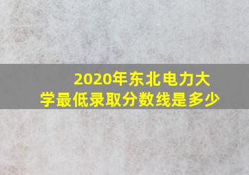 2020年东北电力大学最低录取分数线是多少