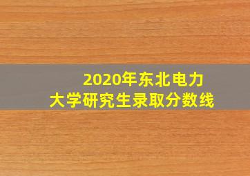 2020年东北电力大学研究生录取分数线