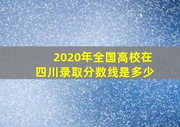 2020年全国高校在四川录取分数线是多少