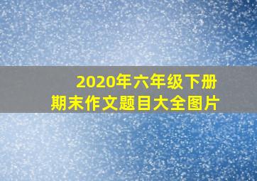 2020年六年级下册期末作文题目大全图片