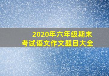 2020年六年级期末考试语文作文题目大全