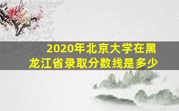 2020年北京大学在黑龙江省录取分数线是多少