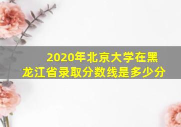 2020年北京大学在黑龙江省录取分数线是多少分