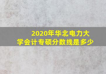 2020年华北电力大学会计专硕分数线是多少