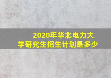 2020年华北电力大学研究生招生计划是多少