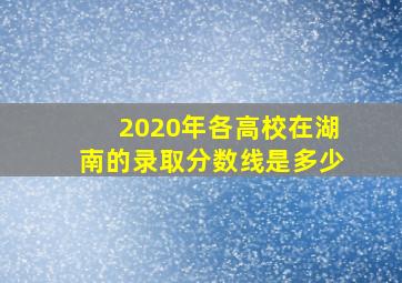 2020年各高校在湖南的录取分数线是多少