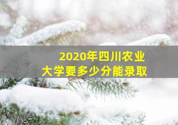 2020年四川农业大学要多少分能录取