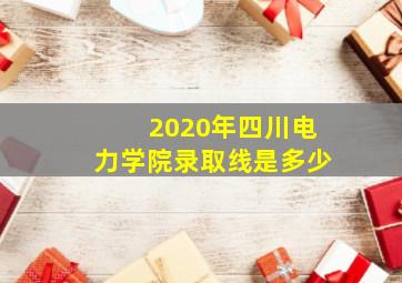 2020年四川电力学院录取线是多少