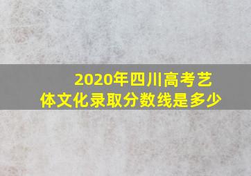 2020年四川高考艺体文化录取分数线是多少