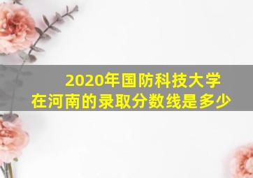 2020年国防科技大学在河南的录取分数线是多少