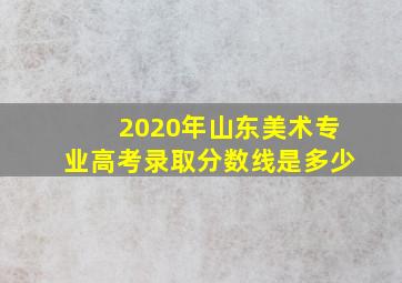 2020年山东美术专业高考录取分数线是多少