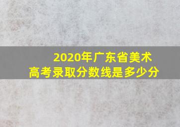 2020年广东省美术高考录取分数线是多少分