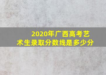 2020年广西高考艺术生录取分数线是多少分