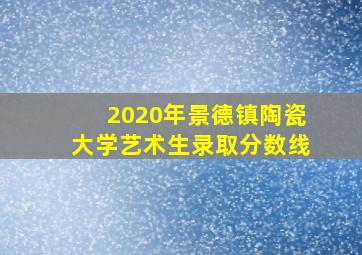 2020年景德镇陶瓷大学艺术生录取分数线