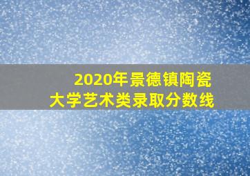 2020年景德镇陶瓷大学艺术类录取分数线