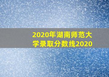 2020年湖南师范大学录取分数线2020