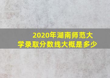 2020年湖南师范大学录取分数线大概是多少