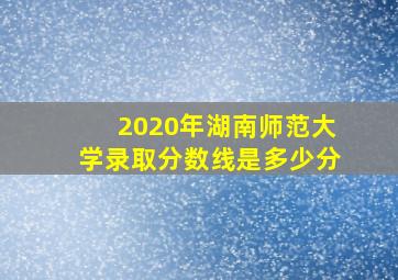 2020年湖南师范大学录取分数线是多少分